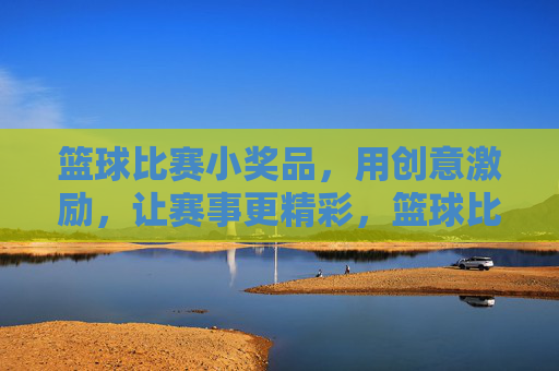 篮球比赛小奖品，用创意激励，让赛事更精彩，篮球比赛创意小奖品，用激励让赛事更精彩