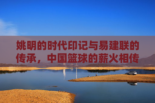 姚明的时代印记与易建联的传承，中国篮球的薪火相传，姚明的时代印记与易建联的传承，中国篮球的薪火相传