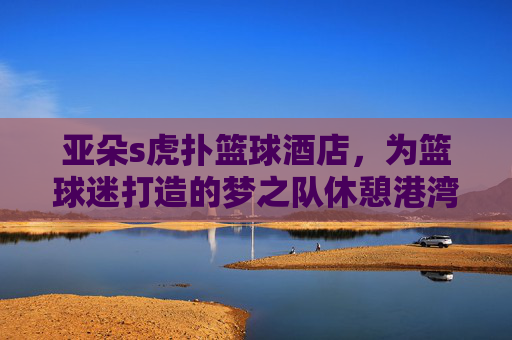 亚朵s虎扑篮球酒店，为篮球迷打造的梦之队休憩港湾，亚朵s虎扑篮球酒店，为篮球迷打造专属休憩港湾