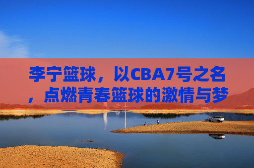 李宁篮球，以CBA7号之名，点燃青春篮球的激情与梦想，李宁篮球，以CBA7号之名，点燃青春篮球的激情与梦想