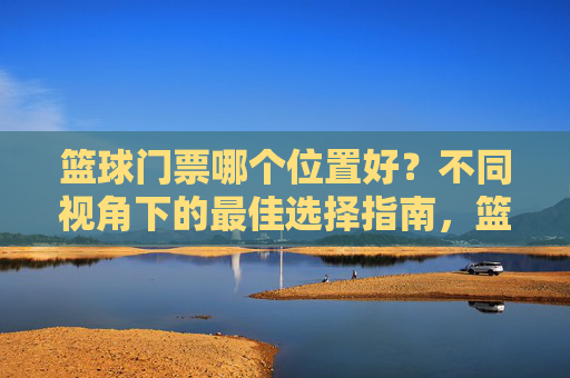 篮球门票哪个位置好?不同视角下的最佳选择指南,篮球门票哪个位置好?不同视角下的最佳选择指南