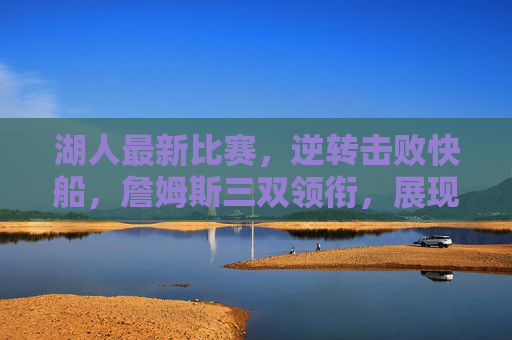 湖人最新比赛,逆转击败快船,詹姆斯三双领衔,展现赛季关键韧性,湖人逆转击败快船 詹姆斯三双领衔 展现赛季关键韧性