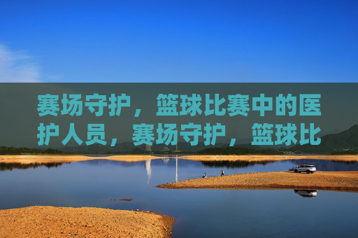 赛场守护,篮球比赛中的医护人员,赛场守护,篮球比赛中的医护人员