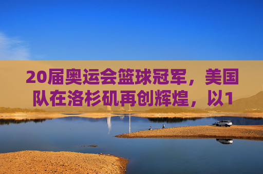 20届奥运会篮球冠军，美国队在洛杉矶再创辉煌，以115-93击败西班牙队夺冠，20届奥运会篮球冠军，美国队115-93击败西班牙夺冠 洛杉矶再创辉煌