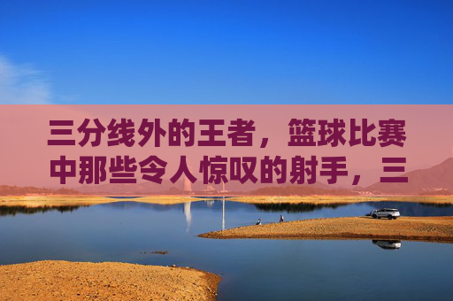 三分线外的王者，篮球比赛中那些令人惊叹的射手，三分线外的王者，篮球比赛中那些令人惊叹的射手