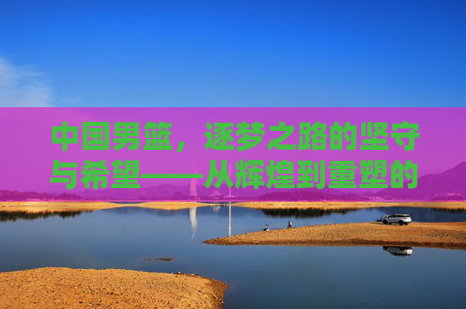 中国男篮，逐梦之路的坚守与希望——从辉煌到重塑的深度探索，中国男篮，逐梦之路的坚守与希望——从辉煌到重塑的深度探索