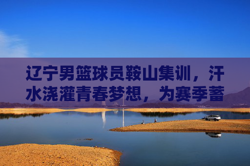 辽宁男篮球员鞍山集训，汗水浇灌青春梦想，为赛季蓄力，辽宁男篮鞍山集训，汗水浇灌青春梦想，为赛季蓄力