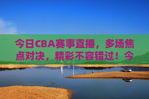 今日CBA赛事直播，多场焦点对决，精彩不容错过！今日CBA赛事直播，多场焦点对决，精彩不容错过