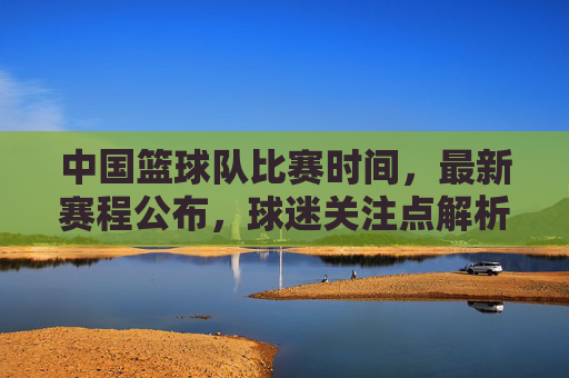 中国篮球队比赛时间，最新赛程公布，球迷关注点解析，中国篮球队最新赛程公布，比赛时间及球迷关注点解析