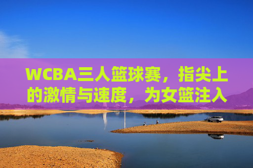 WCBA三人篮球赛，指尖上的激情与速度，为女篮注入新活力，WCBA三人篮球赛，指尖上的激情与速度，为女篮注入新活力