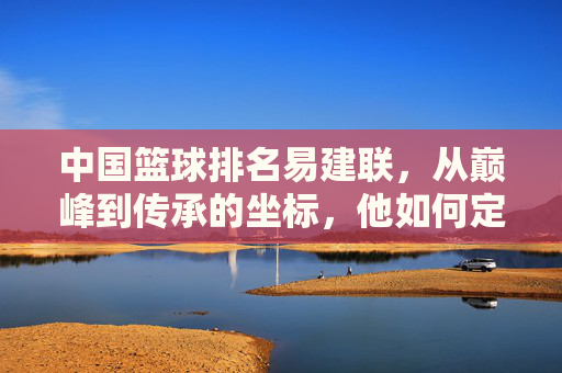 中国篮球排名易建联,从巅峰到传承的坐标,他如何定义国字号的新高度?易建联,从巅峰到传承的坐标,如何定义国字号的新高度?