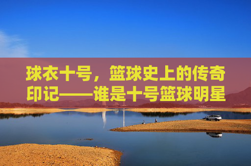 球衣十号,篮球史上的传奇印记——谁是十号篮球明星?球衣十号,篮球史上的传奇印记——谁是十号篮球明星?