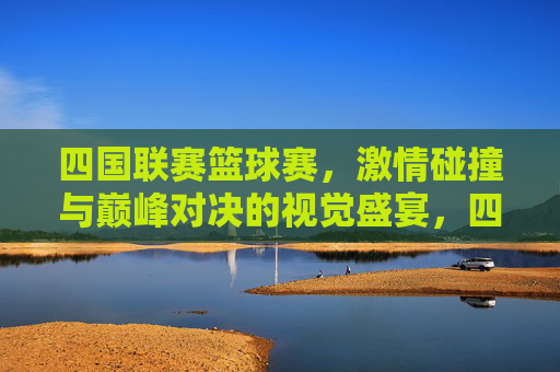 四国联赛篮球赛，激情碰撞与巅峰对决的视觉盛宴，四国联赛篮球赛，激情碰撞与巅峰对决的视觉盛宴