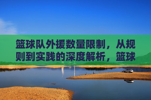 篮球队外援数量限制，从规则到实践的深度解析，篮球队外援数量限制，从规则到实践的深度解析