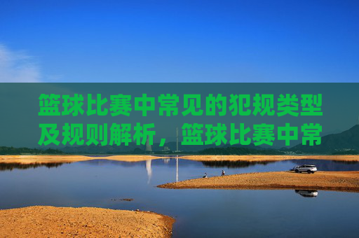 篮球比赛中常见的犯规类型及规则解析,篮球比赛中常见的犯规类型及规则解析