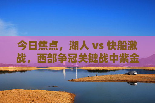 今日焦点,湖人 vs 快船激战,西部争冠关键战中紫金军团与快船的巅峰对决,西部争冠关键战,湖人 vs 快船,紫金军团与快船巅峰对决