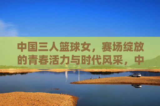 中国三人篮球女,赛场绽放的青春活力与时代风采,中国三人篮球女队,赛场绽放的青春活力与时代风采