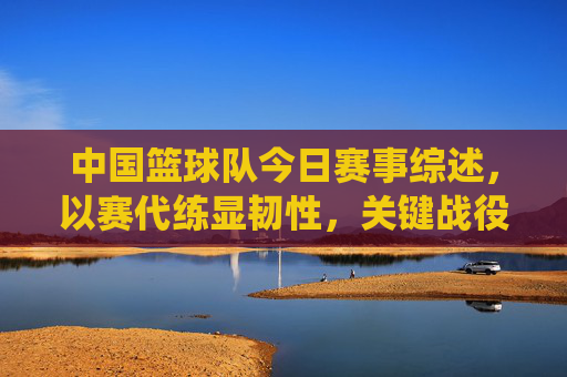 中国篮球队今日赛事综述,以赛代练显韧性,关键战役再磨砺,中国篮球队今日赛事综述,以赛代练显韧性,关键战役再磨砺