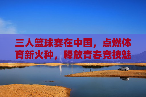 三人篮球赛在中国,点燃体育新火种,释放青春竞技魅力,三人篮球赛在中国点燃体育新火种,释放青春竞技魅力