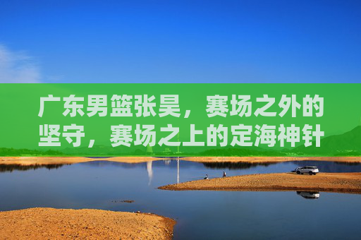广东男篮张昊,赛场之外的坚守,赛场之上的定海神针,广东男篮张昊,赛场之外的坚守,赛场之上的定海神针