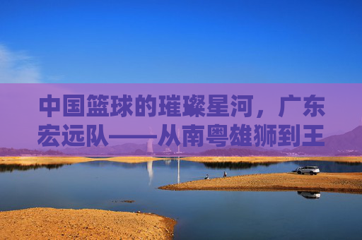中国篮球的璀璨星河，广东宏远队——从南粤雄狮到王朝的缔造者，中国篮球的璀璨星河，广东宏远队——从南粤雄狮到王朝的缔造者