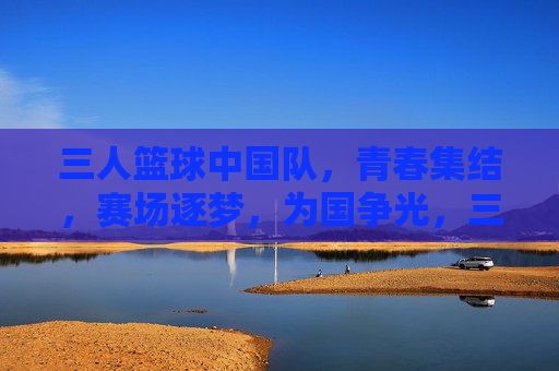 三人篮球中国队,青春集结,赛场逐梦,为国争光,三人篮球中国队,青春集结,赛场逐梦,为国争光