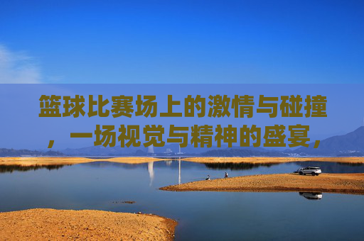 篮球比赛场上的激情与碰撞，一场视觉与精神的盛宴，篮球赛场激情碰撞，一场视觉与精神的盛宴