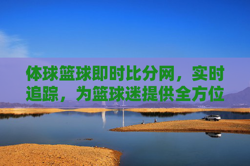 体球篮球即时比分网，实时追踪，为篮球迷提供全方位赛事体验，体球篮球即时比分网，实时追踪，为篮球迷提供全方位赛事体验