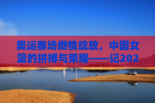 奥运赛场燃情绽放，中国女篮的拼搏与荣耀——记2024年奥运会篮球比赛女篮赛事回顾，奥运赛场燃情绽放，中国女篮的拼搏与荣耀——记2024年奥运会篮球比赛女篮赛事回顾