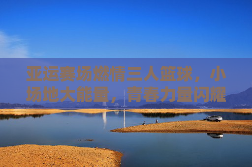亚运赛场燃情三人篮球，小场地大能量，青春力量闪耀东方，亚运赛场燃情三人篮球，小场地大能量，青春力量闪耀东方