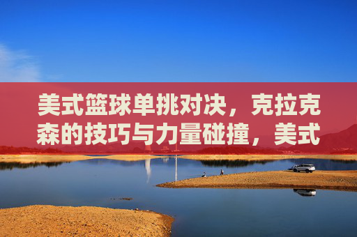 美式篮球单挑对决，克拉克森的技巧与力量碰撞，美式篮球单挑对决，克拉克森的技巧与力量碰撞