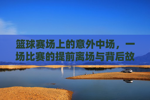 篮球赛场上的意外中场,一场比赛的提前离场与背后故事,篮球赛场上的意外中场,一场比赛的提前离场与背后故事