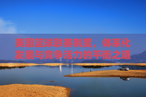 美国篮球联赛制度,体系化发展与竞争活力的平衡之道,美国篮球联赛制度,体系化发展与竞争活力的平衡之道