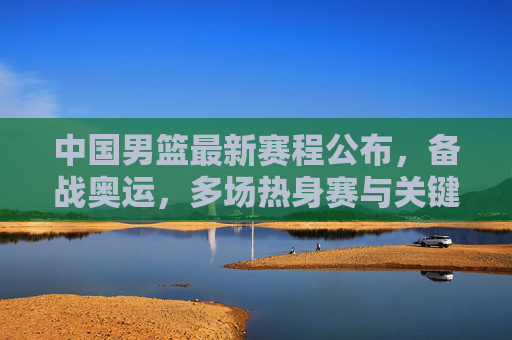 中国男篮最新赛程公布，备战奥运，多场热身赛与关键赛事安排详解