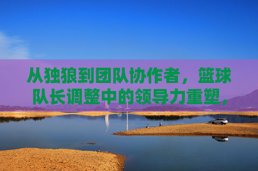 从独狼到团队协作者，篮球队长调整中的领导力重塑，从独狼到团队协作者，篮球队长领导力重塑的调整
