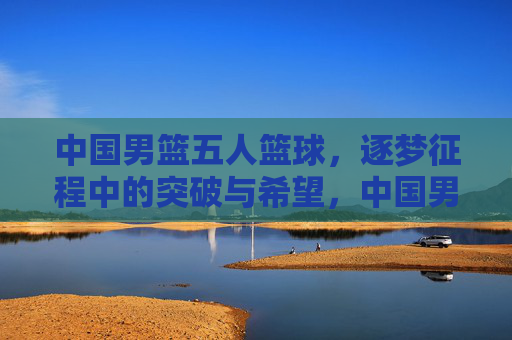 中国男篮五人篮球，逐梦征程中的突破与希望，中国男篮五人篮球，逐梦征程中的突破与希望