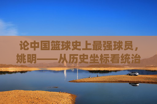 论中国篮球史上最强球员，姚明——从历史坐标看统治力与时代贡献，论中国篮球史上最强球员，姚明——从历史坐标看统治力与时代贡献
