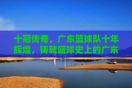十冠传奇，广东篮球队十年辉煌，铸就篮球史上的广东速度与精神丰碑，十冠传奇，广东篮球队十年辉煌，铸就篮球史上的广东速度与精神丰碑