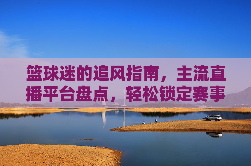 篮球迷的追风指南,主流直播平台盘点,轻松锁定赛事,热血时刻不缺席,篮球迷追风指南,主流直播平台盘点,热血时刻轻松锁定赛事