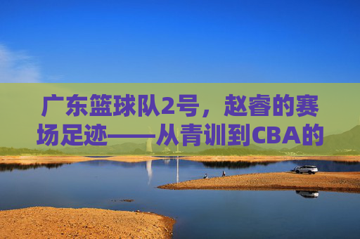 广东篮球队2号，赵睿的赛场足迹——从青训到CBA的逐梦之路，广东篮球队2号，赵睿的赛场足迹——从青训到CBA的逐梦之路