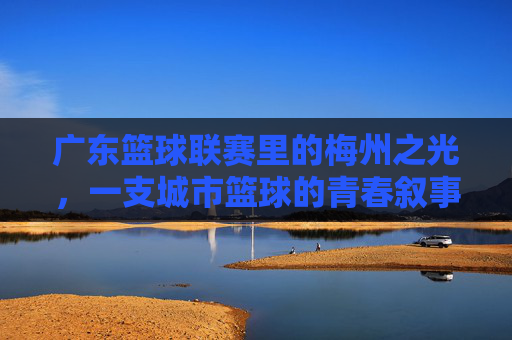 广东篮球联赛里的梅州之光,一支城市篮球的青春叙事与奋斗史诗,广东篮球联赛里的梅州之光,一支城市篮球的青春叙事与奋斗史诗