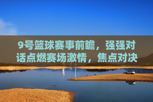 9号篮球赛事前瞻，强强对话点燃赛场激情，焦点对决引期待，9号篮球赛事前瞻，强强对话点燃赛场激情，焦点对决引期待
