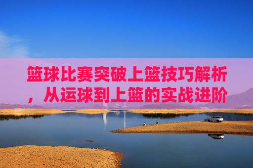 篮球比赛突破上篮技巧解析,从运球到上篮的实战进阶,篮球突破上篮技巧解析,从运球到上篮的实战进阶