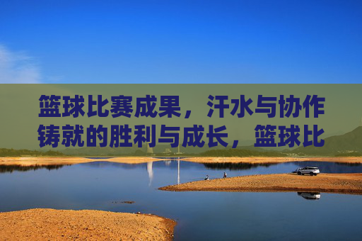 篮球比赛成果,汗水与协作铸就的胜利与成长,篮球比赛,汗水与协作铸就的胜利与成长
