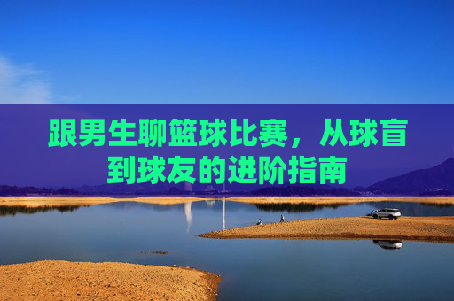 跟男生聊篮球比赛，从球盲到球友的进阶指南