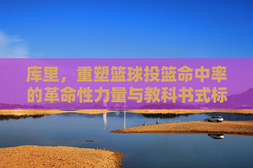 库里，重塑篮球投篮命中率的革命性力量与教科书式标杆，库里，重塑篮球投篮命中率的革命性力量与教科书式标杆