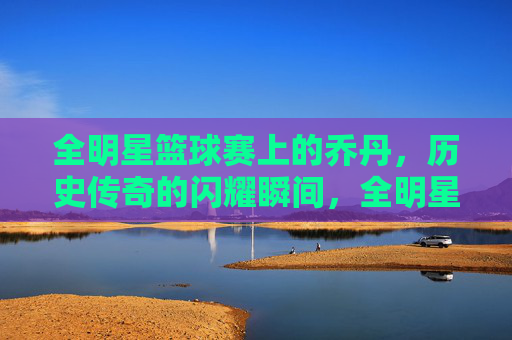 全明星篮球赛上的乔丹，历史传奇的闪耀瞬间，全明星篮球赛上的乔丹，历史传奇的闪耀瞬间