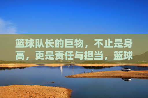 篮球队长的巨物，不止是身高，更是责任与担当，篮球队长的巨物，不止是身高，更是责任与担当