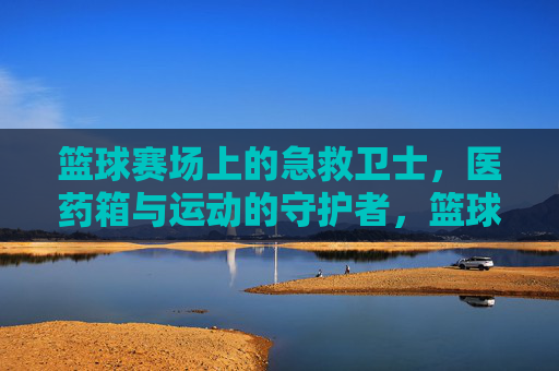 篮球赛场上的急救卫士，医药箱与运动的守护者，篮球赛场上的急救卫士，医药箱与运动的守护者