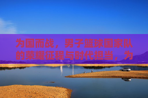 为国而战，男子篮球国家队的荣耀征程与时代担当，为国而战，男子篮球国家队的荣耀征程与时代担当